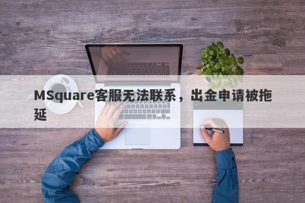 MSquare客服无法联系，出金申请被拖延-第1张图片-要懂汇