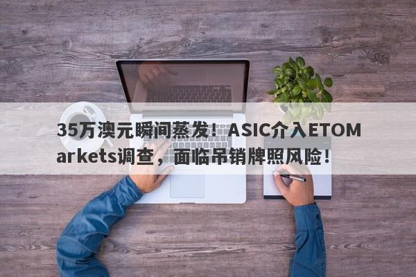 35万澳元瞬间蒸发！ASIC介入ETOMarkets调查，面临吊销牌照风险！-第1张图片-要懂汇