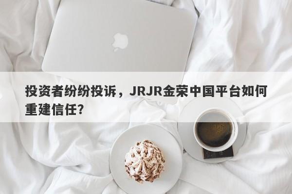 投资者纷纷投诉，JRJR金荣中国平台如何重建信任？-第1张图片-要懂汇