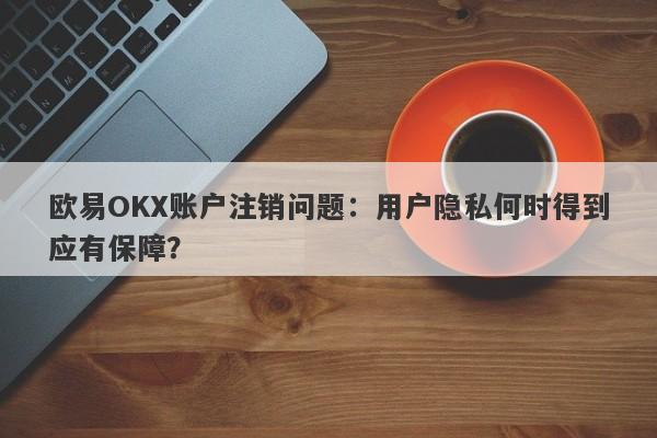 欧易OKX账户注销问题：用户隐私何时得到应有保障？-第1张图片-要懂汇