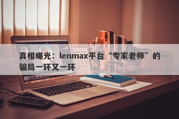 真相曝光：lenmax平台“专家老师”的骗局一环又一环-第1张图片-要懂汇