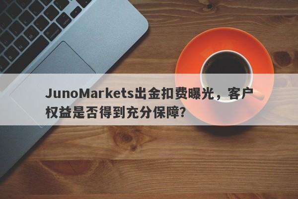 JunoMarkets出金扣费曝光，客户权益是否得到充分保障？-第1张图片-要懂汇