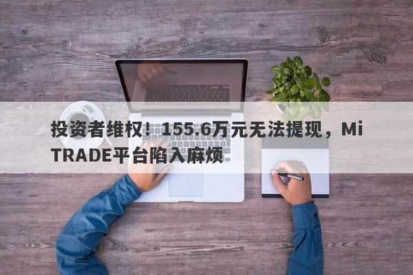 投资者维权！155.6万元无法提现，MiTRADE平台陷入麻烦-第1张图片-要懂汇