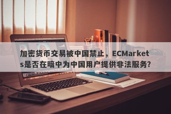 加密货币交易被中国禁止，ECMarkets是否在暗中为中国用户提供非法服务？-第1张图片-要懂汇