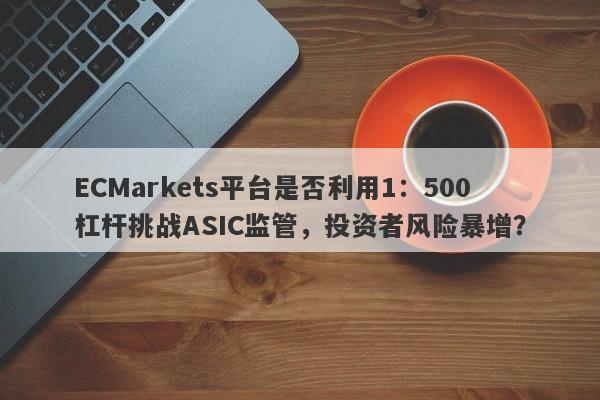 ECMarkets平台是否利用1：500杠杆挑战ASIC监管，投资者风险暴增？-第1张图片-要懂汇