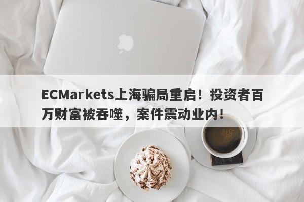 ECMarkets上海骗局重启！投资者百万财富被吞噬，案件震动业内！-第1张图片-要懂汇