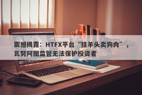 震撼揭露：HTFX平台“挂羊头卖狗肉”，瓦努阿图监管无法保护投资者-第1张图片-要懂汇