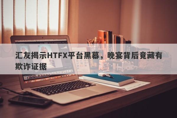 汇友揭示HTFX平台黑幕，晚宴背后竟藏有欺诈证据-第1张图片-要懂汇