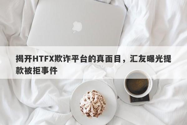 揭开HTFX欺诈平台的真面目，汇友曝光提款被拒事件-第1张图片-要懂汇