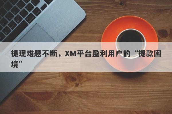 提现难题不断，XM平台盈利用户的“提款困境”-第1张图片-要懂汇