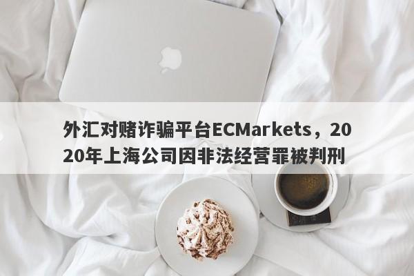 外汇对赌诈骗平台ECMarkets，2020年上海公司因非法经营罪被判刑-第1张图片-要懂汇