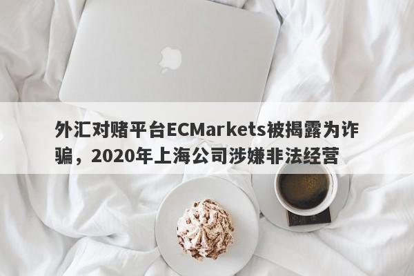 外汇对赌平台ECMarkets被揭露为诈骗，2020年上海公司涉嫌非法经营-第1张图片-要懂汇