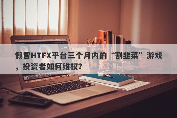 假冒HTFX平台三个月内的“割韭菜”游戏，投资者如何维权？-第1张图片-要懂汇