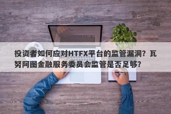 投资者如何应对HTFX平台的监管漏洞？瓦努阿图金融服务委员会监管是否足够？-第1张图片-要懂汇