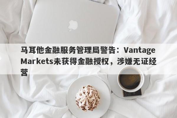 马耳他金融服务管理局警告：VantageMarkets未获得金融授权，涉嫌无证经营-第1张图片-要懂汇