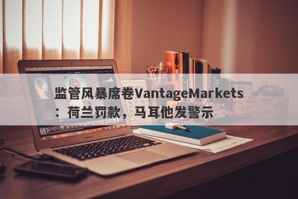 监管风暴席卷VantageMarkets：荷兰罚款，马耳他发警示-第1张图片-要懂汇