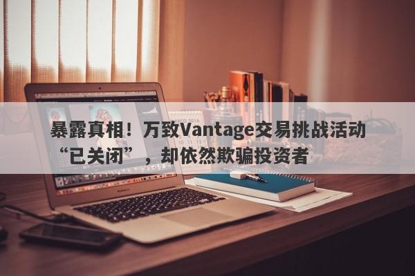 暴露真相！万致Vantage交易挑战活动“已关闭”，却依然欺骗投资者-第1张图片-要懂汇