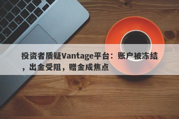 投资者质疑Vantage平台：账户被冻结，出金受阻，赠金成焦点-第1张图片-要懂汇