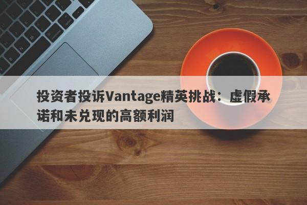 投资者投诉Vantage精英挑战：虚假承诺和未兑现的高额利润-第1张图片-要懂汇