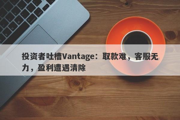 投资者吐槽Vantage：取款难，客服无力，盈利遭遇清除-第1张图片-要懂汇