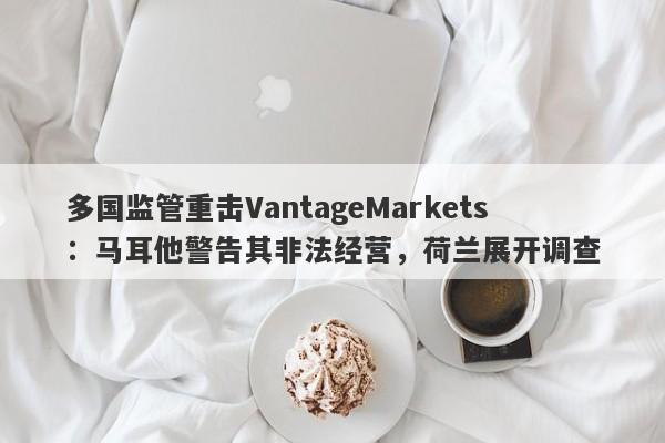 多国监管重击VantageMarkets：马耳他警告其非法经营，荷兰展开调查-第1张图片-要懂汇