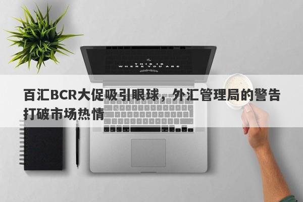 百汇BCR大促吸引眼球，外汇管理局的警告打破市场热情-第1张图片-要懂汇