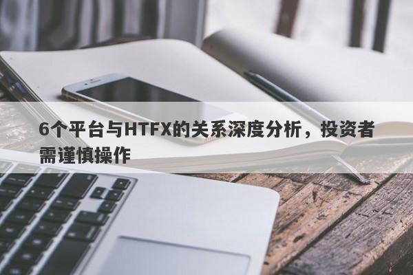 6个平台与HTFX的关系深度分析，投资者需谨慎操作-第1张图片-要懂汇