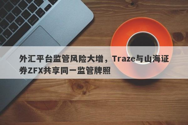 外汇平台监管风险大增，Traze与山海证券ZFX共享同一监管牌照-第1张图片-要懂汇