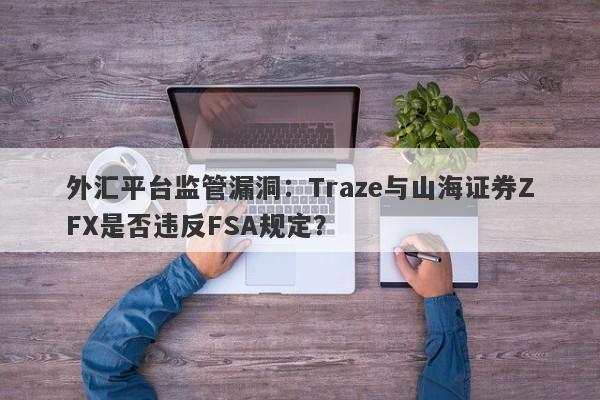 外汇平台监管漏洞：Traze与山海证券ZFX是否违反FSA规定？-第1张图片-要懂汇