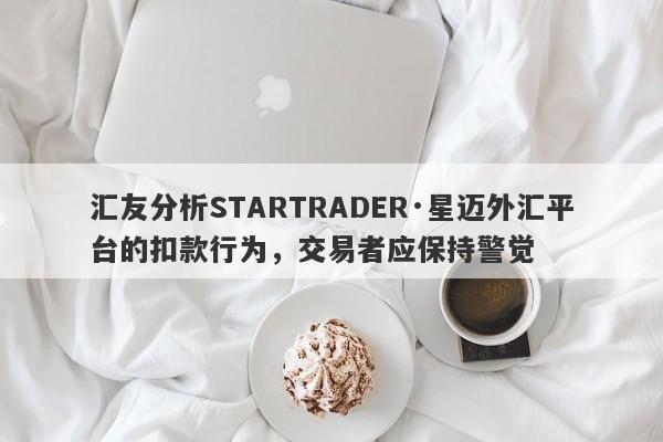 汇友分析STARTRADER·星迈外汇平台的扣款行为，交易者应保持警觉-第1张图片-要懂汇