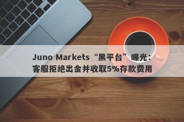 Juno Markets“黑平台”曝光：客服拒绝出金并收取5%存款费用-第1张图片-要懂汇