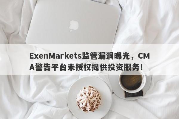 ExenMarkets监管漏洞曝光，CMA警告平台未授权提供投资服务！-第1张图片-要懂汇