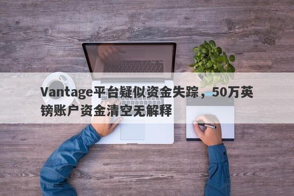 Vantage平台疑似资金失踪，50万英镑账户资金清空无解释-第1张图片-要懂汇