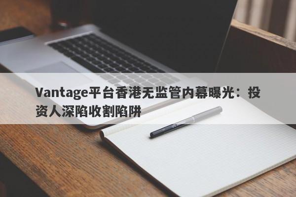 Vantage平台香港无监管内幕曝光：投资人深陷收割陷阱-第1张图片-要懂汇