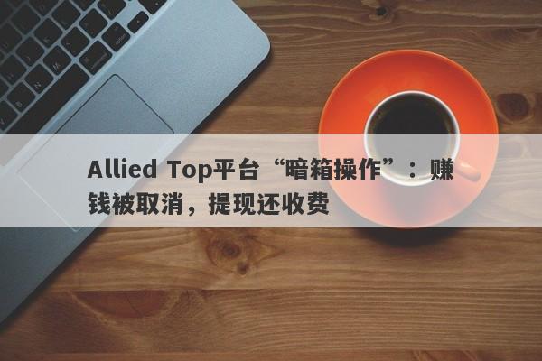 Allied Top平台“暗箱操作”：赚钱被取消，提现还收费-第1张图片-要懂汇