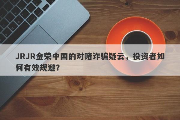 JRJR金荣中国的对赌诈骗疑云，投资者如何有效规避？-第1张图片-要懂汇