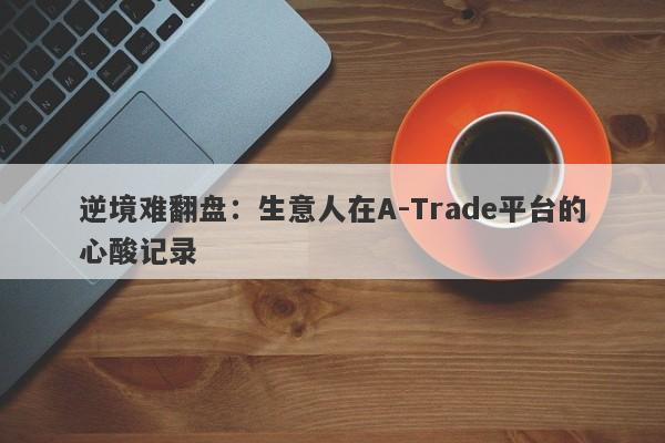 逆境难翻盘：生意人在A-Trade平台的心酸记录-第1张图片-要懂汇