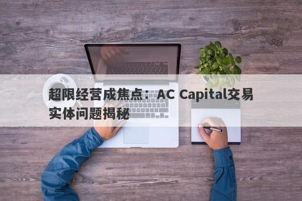 超限经营成焦点：AC Capital交易实体问题揭秘-第1张图片-要懂汇