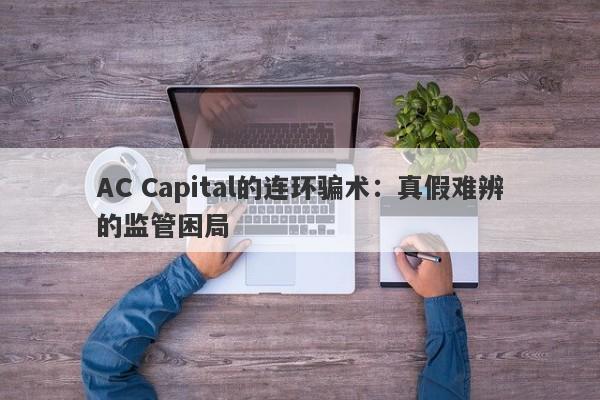 AC Capital的连环骗术：真假难辨的监管困局-第1张图片-要懂汇