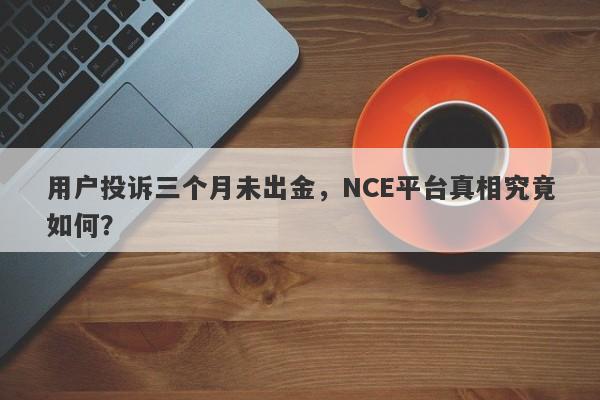 用户投诉三个月未出金，NCE平台真相究竟如何？-第1张图片-要懂汇