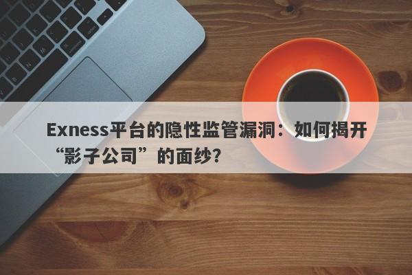 Exness平台的隐性监管漏洞：如何揭开“影子公司”的面纱？-第1张图片-要懂汇