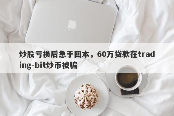 炒股亏损后急于回本，60万贷款在trading-bit炒币被骗-第1张图片-要懂汇