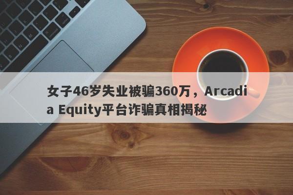 女子46岁失业被骗360万，Arcadia Equity平台诈骗真相揭秘-第1张图片-要懂汇