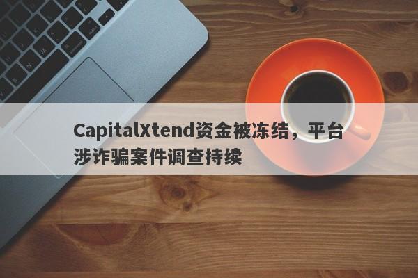 CapitalXtend资金被冻结，平台涉诈骗案件调查持续-第1张图片-要懂汇