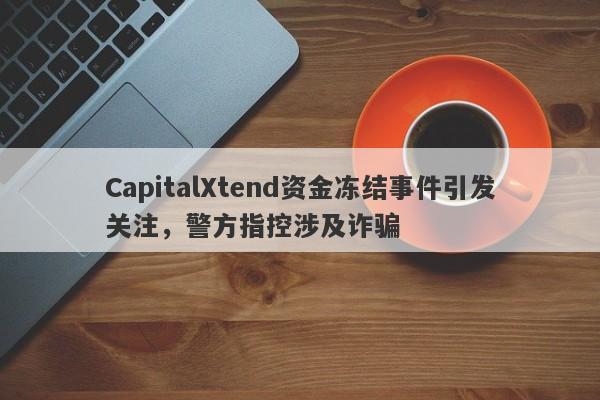 CapitalXtend资金冻结事件引发关注，警方指控涉及诈骗-第1张图片-要懂汇