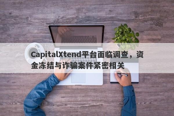 CapitalXtend平台面临调查，资金冻结与诈骗案件紧密相关-第1张图片-要懂汇