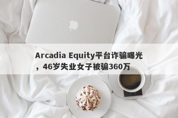 Arcadia Equity平台诈骗曝光，46岁失业女子被骗360万-第1张图片-要懂汇