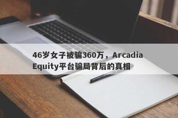 46岁女子被骗360万，Arcadia Equity平台骗局背后的真相-第1张图片-要懂汇