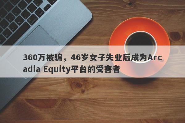 360万被骗，46岁女子失业后成为Arcadia Equity平台的受害者-第1张图片-要懂汇