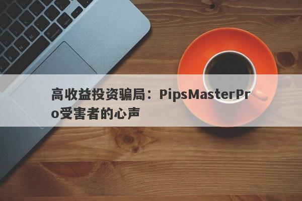 高收益投资骗局：PipsMasterPro受害者的心声-第1张图片-要懂汇